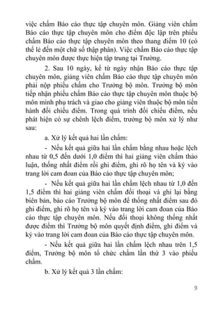 9
việc chấm Báo cáo thực tập chuyên môn. Giảng viên chấm
Báo cáo thực tập chuyên môn cho điểm độc lập trên phiếu
chấm Báo cáo thực tập chuyên môn theo thang điểm 10 (có
thể lẻ đến một chữ số thập phân). Việc chấm Báo cáo thực tập
chuyên môn được thực hiện tập trung tại Trường.
2. Sau 10 ngày, kể từ ngày nhận Báo cáo thực tập
chuyên môn, giảng viên chấm Báo cáo thực tập chuyên môn
phải nộp phiếu chấm cho Trưởng bộ môn. Trưởng bộ môn
tiếp nhận phiếu chấm Báo cáo thực tập chuyên môn thuộc bộ
môn mình phụ trách và giao cho giảng viên thuộc bộ môn tiến
hành đối chiếu điểm. Trong quá trình đối chiếu điểm, nếu
phát hiện có sự chênh lệch điểm, trưởng bộ môn xử lý như
sau:
a. Xử lý kết quả hai lần chấm:
- Nếu kết quả giữa hai lần chấm bằng nhau hoặc lệch
nhau từ 0,5 đến dưới 1,0 điểm thì hai giảng viên chấm thảo
luận, thống nhất điểm rồi ghi điểm, ghi rõ họ tên và ký vào
trang lời cam đoan của Báo cáo thực tập chuyên môn;
- Nếu kết quả giữa hai lần chấm lệch nhau từ 1,0 đến
1,5 điểm thì hai giảng viên chấm đối thoại và ghi lại bằng
biên bản, báo cáo Trưởng bộ môn để thống nhất điểm sau đó
ghi điểm, ghi rõ họ tên và ký vào trang lời cam đoan của Báo
cáo thực tập chuyên môn. Nếu đối thoại không thống nhất
được điểm thì Trưởng bộ môn quyết định điểm, ghi điểm và
ký vào trang lời cam đoan của Báo cáo thực tập chuyên môn.
- Nếu kết quả giữa hai lần chấm lệch nhau trên 1,5
điểm, Trưởng bộ môn tổ chức chấm lần thứ 3 vào phiếu
chấm.
b. Xử lý kết quả 3 lần chấm:
 