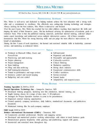 MELISSA METRO
807 Red Fox Run, Towson, MD 21286 ◆ C: 301-642-7599 ◆ mel_metro@hotmail.com
PROFESSIONAL SUMMARY
Mrs. Metro is tech-savvy and dedicated to helping students achieve the best education with a strong work
ethic and a commitment to excellence. She effectively uses cutting-edge learning technology and strategies.
Always looking for the best solution, Mrs. Metro is innovative and focused.
Over the past 4 years, Mrs. Metro has coached her two older children teaching them important life skills and
shaping the initial of their formative years. She has facilitated advising for optimization of academic goals on a
volunteer basis. Prior to that she published training materials, performed internal training, solicited subject
matter expert knowledge and synthesized across multiple information sources. All of these examples
demonstrate that Mrs. Metro has strong listening skills and can judge the most effective interventions on
behalf of stakeholders.
During the first 5 years of work experience, she learned and exercised valuable skills in leadership, customer
service, and marketing as evidenced below.
Proficient in Microsoft Office, Excel, and
PowerPoint
Prioritizing and multi-tasking
Project planning
Project management
Team building
Filing and data archiving
Staff training/development
Trained in performance and wage reviews
Inventory control and record keeping
Budgeting and cost control
SKILLS
Self-motivated
Organized and detailed
Personable and approachable
Culturally-sensitive
Critical thinking
Mediation capability
Strong client relations
Exceptional communication skills
Conflict resolution
Service-oriented
Natural leader
Adaptability and responsiveness
Training Specialist I, 2009 to 2010
WORK HISTORY
Special Operations Technology, Inc. – Annapolis Junction, MD
Developed training programs, including new hire orientation, internal training, etc.
Taught training classes for a range of class sizes; 5- 40 employees
Arranged for Project Specialist teachers to come in for presentations
Organized external training opportunities
Created quarterly company newsletters, daily bulletin, standardized documents, and publication
documents
Maintained training files for each company employee
Shift Lead, 2008 to 2009
Brinker International Restaurants (Chili's) – Timonium, MD
Consistently provided professional, friendly and engaging service.
Developed and maintained positive working relationships with others to reach business goals.
Demonstrated genuine hospitality while greeting and establishing rapport with guests.
Inventoried and restocked items throughout day.
 