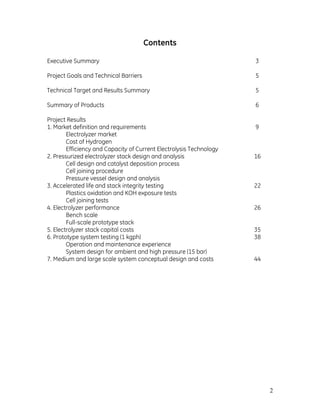 2
Contents
Executive Summary 3
Project Goals and Technical Barriers 5
Technical Target and Results Summary 5
Summary of Products 6
Project Results
1. Market definition and requirements 9
Electrolyzer market
Cost of Hydrogen
Efficiency and Capacity of Current Electrolysis Technology
2. Pressurized electrolyzer stack design and analysis 16
Cell design and catalyst deposition process
Cell joining procedure
Pressure vessel design and analysis
3. Accelerated life and stack integrity testing 22
Plastics oxidation and KOH exposure tests
Cell joining tests
4. Electrolyzer performance 26
Bench scale
Full-scale prototype stack
5. Electrolyzer stack capital costs 35
6. Prototype system testing (1 kgph) 38
Operation and maintenance experience
System design for ambient and high pressure (15 bar)
7. Medium and large scale system conceptual design and costs 44
 