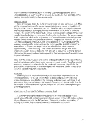 36
deposition method are the subject of pending GE patent applications. Since
electrodeposition is a very low-stress process, the electrodes may be made of thin
section stamped metal to further reduce costs.
Pressure Vessel
For a pressurized stack, the metal pressure vessel will be a significant cost. Most
of the mass and expense of a pressure vessel is in the end covers, and additional
length can be added to a vessel at low cost. Therefore it is advantageous to make
the electrolyzer stacks as long as possible and minimize the number of pressure
vessels. The length of the stack may be limited by the available voltage of the power
supply, flow distribution concerns, and finally production limits on the pressure vessel
itself. In practice, alkaline electrolyzer stacks of several hundred cells and pressure
vessels several meters long are not uncommon. The pressure vessel for the GE 10-
cell stack cost approximately $28,000. We expect that in volume production the
pressure vessel cost for a stack with similar cell area will be $15000-$20000.10 A
400-cell stack of the same design as the 10-cell will fit in a pressure vessel
approximately 13 feet (4m) long. The current entitlement design, with minor
modifications, can manage 200 cells, with a length of about four foot long. Longer
stacks may be accommodated by incorporating thermal expansion features included
in patented designs.
Note that the pressure vessel is re-usable, and capable of achieving a 20 yr lifetime,
and perhaps longer, which is common for most pressure vessels. Therefore, capital
costs and amortization schedules for the stack could assume a 10 yr life for the
plastic stack to be installed in a re-usable pressure vessel that can be scaled up or
down as capacity requirements dictate.
Assembly
Assembly labor is required to join the plastic cartridges together to form an
electrolyzer stack. For the GE 10-cell stack, as described previously, individual
molded plates were joined to form the electrode and diaphragm cartridges. A full
production design would incorporate several of these parts into one mold. Specific
techniques to join the cells in a high volume process are the subject of pending GE
patent applications.
Cost Estimate Based On 10-Cell Demonstration Stack
A summary of the projected electrolyzer stack module costs based on the
construction of the 10-cell demonstration stack is shown in Figure 19. Labor costs in
Figure 19 are assumed to be $40 per hour. This cost is based on semi-skilled, US
factory work labor, fully-burdened overhead and benefits add-ons.11
 