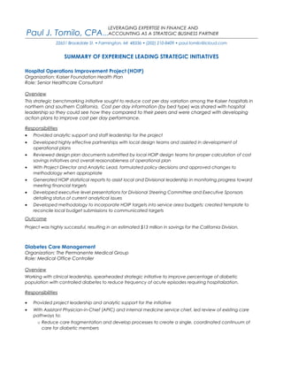 Paul J. Tomilo, CPA...
22651 Brookdale St. • Farmington, MI 48336 • (202) 210-8409 • paul.tomilo@icloud.com
SUMMARY OF EXPERIENCE LEADING STRATEGIC INITIATIVES
Hospital Operations Improvement Project (HOIP)
Organization: Kaiser Foundation Health Plan
Role: Senior Healthcare Consultant
Overview
This strategic benchmarking initiative sought to reduce cost per day variation among the Kaiser hospitals in
northern and southern California. Cost per day information (by bed type) was shared with hospital
leadership so they could see how they compared to their peers and were charged with developing
action plans to improve cost per day performance.
Responsibilities
• Provided analytic support and staff leadership for the project
• Developed highly effective partnerships with local design teams and assisted in development of
operational plans
• Reviewed design plan documents submitted by local HOIP design teams for proper calculation of cost
savings initiatives and overall reasonableness of operational plan
• With Project Director and Analytic Lead, formulated policy decisions and approved changes to
methodology when appropriate
• Generated HOIP statistical reports to assist local and Divisional leadership in monitoring progress toward
meeting financial targets
• Developed executive level presentations for Divisional Steering Committee and Executive Sponsors
detailing status of current analytical issues
• Developed methodology to incorporate HOIP targets into service area budgets; created template to
reconcile local budget submissions to communicated targets
Outcome
Project was highly successful, resulting in an estimated $13 million in savings for the California Division.
Diabetes Care Management
Organization: The Permanente Medical Group
Role: Medical Office Controller
Overview
Working with clinical leadership, spearheaded strategic initiative to improve percentage of diabetic
population with controlled diabetes to reduce frequency of acute episodes requiring hospitalization.
Responsibilities
• Provided project leadership and analytic support for the initiative
• With Assistant Physician-in-Chief (APIC) and internal medicine service chief, led review of existing care
pathways to:
o Reduce care fragmentation and develop processes to create a single, coordinated continuum of
care for diabetic members
LEVERAGING EXPERTISE IN FINANCE AND
ACCOUNTING AS A STRATEGIC BUSINESS PARTNER
 