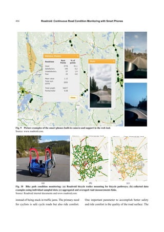 Roadroid: Continuous Road Condition Monitoring with Smart Phones494
Fig. 9 Picture examples of the smart phones built-in camera and support in the web tool.
Source: www.roadroid.com.
(a) (b) (c)
Fig. 10 Bike path condition monitoring: (a) Roadroid bicycle trailer mounting for bicycle pathways; (b) collected data
examples using individual sampled dots; (c) aggregated and averaged road measurements links.
Source: Roadroid internal documents and www.roadroid.com.
instead of being stuck in traffic jams. The primary need
for cyclists is safe cycle roads but also ride comfort.
One important parameter to accomplish better safety
and ride comfort is the quality of the road surface. The
 