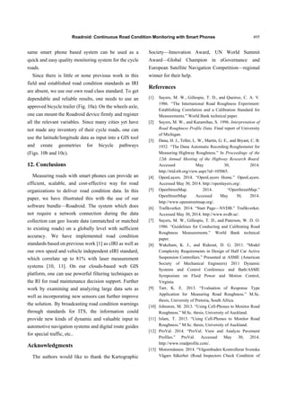Roadroid: Continuous Road Condition Monitoring with Smart Phones 495
same smart phone based system can be used as a
quick and easy quality monitoring system for the cycle
roads.
Since there is little or none previous work in this
field and established road condition standards as IRI
are absent, we use our own road class standard. To get
dependable and reliable results, one needs to use an
approved bicycle trailer (Fig. 10a). On the wheels axle,
one can mount the Roadroid device firmly and register
all the relevant variables. Since many cities yet have
not made any inventory of their cycle roads, one can
use the latitude/longitude data as input into a GIS tool
and create geometries for bicycle pathways
(Figs. 10b and 10c).
12. Conclusions
Measuring roads with smart phones can provide an
efficient, scalable, and cost-effective way for road
organizations to deliver road condition data. In this
paper, we have illustrated this with the use of our
software bundle—Roadroid. The system which does
not require a network connection during the data
collection can geo locate data (unmatched or matched
to existing roads) on a globally level with sufficient
accuracy. We have implemented road condition
standards based on previous work [1] as cIRI as well as
our own speed and vehicle independent eIRI standard,
which correlate up to 81% with laser measurement
systems [10, 11]. On our clouds-based web GIS
platform, one can use powerful filtering techniques as
the RI for road maintenance decision support. Further
work by examining and analyzing large data sets as
well as incorporating new sensors can further improve
the solution. By broadcasting road condition warnings
through standards for ITS, the information could
provide new kinds of dynamic and valuable input to
automotive navigation systems and digital route guides
for special traffic, etc..
Acknowledgments
The authors would like to thank the Kartographic
Society—Innovation Award, UN World Summit
Award—Global Champion in eGovernance and
European Satellite Navigation Competition—regional
winner for their help.
References
[1] Sayers, M. W., Gillespie, T. D., and Queiroz, C. A. V.
1986. “The International Road Roughness Experiment:
Establishing Correlation and a Calibration Standard for
Measurements.” World Bank technical paper.
[2] Sayers, M. W., and Karamihas, S. 1996. Interpretation of
Road Roughness Profile Data. Final report of University
of Michigan.
[3] Dana, H. J., Teller, L. W., Martin, G. E., and Bryant, C. B.
1932. “The Dana Automatic Recording Roughometer for
Measuring Highway Roughness.” In Proceedings of the
12th Annual Meeting of the Highway Research Board.
Accessed May 30, 2014.
http://trid.trb.org/view.aspx?id=105065.
[4] OpenLayers. 2014. “OpenLayers Home.” OpenLayers.
Accessed May 30, 2014. http://openlayers.org/.
[5] OpenStreetMap. 2014. “OpenStreetMap.”
OpenStreetMap. Accessed May 30, 2014.
http://www.openstreetmap.org/.
[6] Trafikverket. 2014. “Start Page—NVDB.” Trafikverket.
Accessed May 30, 2014. http://www.nvdb.se/.
[7] Sayers, M. W., Gillespie, T. D., and Paterson, W. D. O.
1986. “Guidelines for Conducting and Calibrating Road
Roughness Measurements.” World Bank technical
paper.
[8] Wakeham, K. J., and Rideout, D. G. 2011. “Model
Complexity Requirements in Design of Half Car Active
Suspension Controllers.” Presented at ASME (American
Society of Mechanical Engineers) 2011 Dynamic
Systems and Control Conference and Bath/ASME
Symposium on Fluid Power and Motion Control,
Virginia.
[9] Tarr, K. E. 2013. “Evaluation of Response Type
Application for Measuring Road Roughness.” M.Sc.
thesis, University of Pretoria, South Africa.
[10] Johnston, M. 2013. “Using Cell-Phones to Monitor Road
Roughness.” M.Sc. thesis, University of Auckland.
[11] Islam, T. 2013. “Using Cell-Phones to Monitor Road
Roughness.” M.Sc. thesis, University of Auckland.
[12] ProVal. 2014. “ProVal: View and Analyze Pavement
Profiles.” ProVal. Accessed May 30, 2014.
http://www.roadprofile.com/.
[13] Motormännen. 2014. “Vägombuden Kontrollerar Svenska
Vägars Säkerhet (Road Inspectors Check Condition of
 