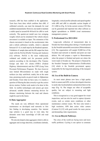 Roadroid: Continuous Road Condition Monitoring with Smart Phones 493
research, cIRI has been enabled in the application.
Tests have been done which confirms that cIRI, if
calibrated correctly, can meet the demands for road
condition measurements. However, one needs to maintain
a stable speed at around 60~80 km/h for cIRI to work
correctly. The quarter-car model uses two swinging
weights which can be simulated if the vehicle chassis
movement is available as input. The estimation of the
chassis movement is based on the accelerometer data
and a vehicle calibration variable, which is adjusted
between 0.5~4, in small steps by the Roadroid operator.
Validation of sample data and the IRI output has been
made with the ProVal (Profile Viewing and Analysis)
[12] software. ProVal is the most widely-used,
validated and reliable tool for pavement profile
analysis according to the developers (The Transtec
Group) and their US clients—FHWA (Federal
Highway Administration) and the LTPP (Long Term
Pavement Performance Program). We have however
seen limited IRI-correlation on roads with rough
surfaces (as chip seals/brick roads), but at the same
time, promising results on gravel roads in Afghanistan
and Sweden. From what we have seen, it is mainly a
question of filtering the data correctly to get the correct
device motion. Further work needs to be done in this
field. As mobile technologies and sensors get more
advanced, suitable distance measuring devices for
distance monitoring between the road and chassis
might be used in the future.
8. Data Aggregator
The needs are very different—from operational
maintenance on developed road networks to first
fact finding in developing countries. Our internet
map solution is a good way to view data, but
demands some basic knowledge of GIS and road
databases.
We also developed a data aggregator which is able to
aggregate and average date/time, coordinates (latitude,
longitude), vertical profile (altitude) and speed together
with eIRI and cIRI in selectable section lengths of
25~1,000 m (Fig. 8). In the current version, CSV files
can be generated and imported into other software as
digital spreadsheets or RMMS (road maintenance
management systems).
9. Professional Use 2013-2014
Large-scale collection of measurement data in
Sweden has been taking place during a 5 month period
by the Swedish automobile association (Motormännen)
[13]. The organization will sample 92,000 km of the
Swedish road network to identify and point out road
defects. We will prepare a report to Motormännen
when the project is finished and point out where the
worst roads in Sweden are. The project is financed by
the Swedish Transport Administration (Trafikverket)
[14] which is the Swedish government agency
responsible for the long-term planning of the transport
system.
10. Use of the Built-in Camera
As most smart phones now have a high quality
built-in camera and GPS, we have developed a function
to easily take localized photos and position them on the
map (Fig. 9). The images are often of acceptable
quality, but are subject to mounting and light
conditions.
This is recognized as a very good support for visual
inspections, and can also be used to capture dynamic
events, such as certain snow conditions or other
maintenance contract issues. We have also tested a
high resolution, GPS data action video camera
(Contour+2) [15] with good results for more precise
and demanding video requirements.
11. Use on Bicycle Pathways
The cities of the world are facing more and more
traffic problems. Cycling is one option to commute
 