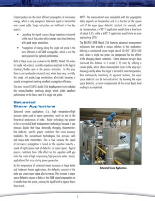 NOTE: The measurement error associated with this propagation
delay depends on temperature and is a function of the square
root of the vapor space dielectric constant. For example, with
no compensation, a 450° F application would show a level error
of about 5.5%, while a 600° F application would show an error
approaching 20%!

Coaxial probes are the most efficient propagators of microwave
energy, which is why everyone’s television signal is transmitted
over coaxial cable. Single rod probes are inefficient in two key
aspects:
•	 Launching the signal causes a large impedance mismatch
at the top of the probe which creates noise that interferes
with good target acquisition.

The Eclipse GWR Model 706 features advanced measurement
techniques that provide a unique solution to this application.
Utilizing a mechanical steam target placed 10–20” (250–500
mm) down a single rod probe can compensate for the effects
of the changing steam conditions. (Some advanced designs have
shortened this distance to 5 inches [125 mm] by utilizing a
coaxial probe, which allows measurement closer to the very top.)
Knowing exactly where the target is located at room temperature,
then continuously monitoring its apparent location, the vapor
space dielectric can be back-calculated. By knowing the vapor
space dielectric, accurate compensation of the actual liquid level
reading is accomplished.

•	 Propagation of energy along the single rod probe is the
least efficient of all GWR waveguides, which is not the
best approach for optimal performance.
Both of these issues are resolved in the Eclipse Model 706 when
its single rod probe is carefully impedance-matched to the typical
chambers/bridles seen in the process industries. In this way,
there is no top-of-probe mismatch and, when done very carefully,
the single rod probe/cage combination effectively becomes a
coaxial arrangement creating excellent propagation efficiency.
The most recent Eclipse Model 706 developments have included
this probe/chamber matching design which yields excellent
performance at the lower cost of a single rod probe.
Saturated
Steam Applications
Saturated steam applications (i.e., high temperature/high
pressure water used in power generation) touch on one of the
theoretical weaknesses of radar. Radar technology has proven
to be a successful level measurement technology because it can
measure liquids that have drastically changing characteristics
like dielectric, specific gravity conditions that cause accuracy
headaches for conventional technologies like pressure cells
and torque-tube transmitters. This is true because the speed
of microwave propagation is based on the equation velocity =
speed of light/square root of dielectric (of vapor space). Typical
process conditions have little effect on this equation until you
enter the realm of high temperature/high pressure water (steam)
applications that occur during power generation.
As the temperature of saturated steam increases in these boiler
and feedwater heater applications, the dielectric constant of the
polar gas steam vapor space also increases. This increase in vapor
space dielectric causes a delay in the GWR signal propagation as
it travels down the probe, causing the liquid level to appear lower
than actual.

Saturated Steam Applications

3

 