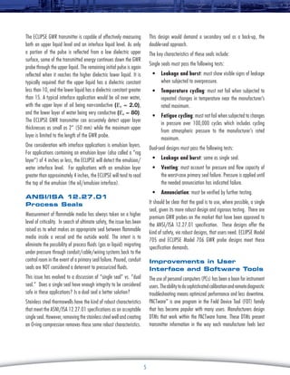 This design would demand a secondary seal as a back-up, the
double-seal approach.

The Eclipse GWR transmitter is capable of effectively measuring
both an upper liquid level and an interface liquid level. As only
a portion of the pulse is reflected from a low dielectric upper
surface, some of the transmitted energy continues down the GWR
probe through the upper liquid. The remaining initial pulse is again
reflected when it reaches the higher dielectric lower liquid. It is
typically required that the upper liquid has a dielectric constant
less than 10, and the lower liquid has a dielectric constant greater
than 15. A typical interface application would be oil over water,
with the upper layer of oil being non-conductive (εr ≈ 2.0),
and the lower layer of water being very conductive (εr ≈ 80).
The Eclipse GWR transmitter can accurately detect upper layer
thicknesses as small as 2” (50 mm) while the maximum upper
layer is limited to the length of the GWR probe.

The key characteristics of these seals include:
Single seals must pass the following tests:
•	 Leakage and burst: must show visible signs of leakage
when subjected to overpressure.
•	 Temperature cycling: must not fail when subjected to
repeated changes in temperature near the manufacturer’s
rated maximum.
•	 Fatigue cycling: must not fail when subjected to changes
in pressure over 100,000 cycles which includes cycling
from atmospheric pressure to the manufacturer’s rated
maximum.

One consideration with interface applications is emulsion layers.
For applications containing an emulsion layer (also called a “rag
layer”) of 4 inches or less, the Eclipse will detect the emulsion/
water interface level. For applications with an emulsion layer
greater than approximately 4 inches, the Eclipse will tend to read
the top of the emulsion (the oil/emulsion interface).

Dual-seal designs must pass the following tests:
•	 Leakage and burst: same as single seal.
•	 Venting: must account for pressure and flow capacity of
the worst-case primary seal failure. Pressure is applied until
the needed annunciation has indicated failure.
•	 Annunciation: must be verified by further testing.

ANSI/ISA 12.27.01
Process Seals

It should be clear that the goal is to use, where possible, a single
seal, given its more robust design and rigorous testing. There are
premium GWR probes on the market that have been approved to
the ANSI/ISA 12.27.01 specification. These designs offer the
kind of safety, via robust designs, that users need. Eclipse Model
705 and Eclipse Model 706 GWR probe designs meet these
specification demands.

Measurement of flammable media has always taken on a higher
level of criticality. In search of ultimate safety, the issue has been
raised as to what makes an appropriate seal between flammable
media inside a vessel and the outside world. The intent is to
eliminate the possibility of process fluids (gas or liquid) migrating
under pressure through conduit/cable/wiring systems back to the
control room in the event of a primary seal failure. Poured, conduit
seals are NOT considered a deterrent to pressurized fluids.

Improvements in User
Interface and Software Tools

This issue has evolved to a discussion of “single seal” vs. “dual
seal.” Does a single seal have enough integrity to be considered
safe in these applications? Is a dual seal a better solution?

The use of personal computers (PCs) has been a boon for instrument
users. The ability to do sophisticated calibration and remote diagnostic
troubleshooting means optimized performance and less downtime.
PACTware™ is one program in the Field Device Tool (FDT) family
that has become popular with many users. Manufacturers design
DTMs that work within the PACTware frame. These DTMs present
transmitter information in the way each manufacturer feels best

Stainless steel thermowells have the kind of robust characteristics
that meet the ASNI/ISA 12.27.01 specifications as an acceptable
single seal. However, removing the stainless steel well and creating
an O-ring compression removes those same robust characteristics.

5

 