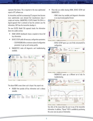 represents their device. This is important in the more sophisticated
aspects of PC software use.

•	 Three tabs are visible showing HOME, DEVICE SETUP and
DIAGNOSTICS

As transmitters and their accompanying PC programs have become
more sophisticated, users demand that manufacturers keep it
simple and intuitive. Magnetrol’s Eclipse Model 706 DTM is a
logical approach that is centered on how the customer uses the
information, NOT how the transmitter develops it.

-	 HOME shows key variables and diagnostic information
in an easy-to-read graphical format.

The new Eclipse Model 706 approach breaks the information
down into usable sections:
•	 HOME SCREEN (dashboard) shows a snapshot in time of all
key information.
•	 DEVICE SETUP yields all necessary configuration parameters
-	 SETUP WIZARD offers a minimum subset of configuration
parameters to get up and running quickly.

-	 DEVICE SETUP opens up a set of tabs instrumental for
configuration.

•	 DIAGNOSTICS make all diagnostics and troubleshooting
available.

-	DIAGNOSTICS opens up a different set of tabs for
troubleshooting.

The above HOME screen shows such a layout. Key aspects are:
•	 HEADER that provides all key information and is always
viewable.

Two clicks of the mouse takes the user to any of the transmitter
information. In addition, “flyover” HELP is available by positioning
the cursor over any piece of information.
6

 