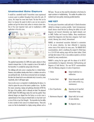 Unattended Echo Capture

PACTware. The user can then email the information to the factory for
expert assistance in troubleshooting. This enables the problem to be
resolved much more quickly, minimizing possible downtime.

It would be a wonderful world if transmitters never experienced
a process upset or problem throughout their entire life cycle. Of
course, this utopia has never been found. The best that can be
done it so improve the speed at which a user can turn around a
problem and get the device back online to minimize down time.
One of the most important tools used to troubleshoot a GWR
application is the echo curve.

NE107
For many years transmitters could yield only 4–20mA information
related to a change in a primary variable. Smart (microprocessorbased) devices raised that bar by offering the ability to do selfdiagnosis and transmit information over digital networks such
as HART, Profibus and Foundation fieldbus. Many manufacturers
evolved their diagnostics into three basic categories: Fault (most
critical), Warning (less critical), Informational.
NAMUR, an international association dedicated to automation
in the process industries, has been influential in improving
various areas of this industry for many years. The NAMUR NE43
recommendation, which is modifying the original 4–20mA loops
to a 3.8–20.5mA working range with low alarm below 3.8mA
and high alarm above 21mA, is now widely accepted as a de facto
standard by many manufacturers.
NAMUR is raising the bar again with the release of its NE107
recommendation for diagnostic information (Self-monitoring and
Diagnosis of Field Devices). The new NE107 recommendation
offers the following categories (in order of importance):

This graphical representation of a GWR echo speaks volumes to those
trained to interpret them. It is like a snapshot in time of the health of
the transmitter. It is actually like seeing inside of the tank.
The challenge with echo curves is acquiring them in a timely fashion.
However, most problems develop when there is a skeleton crew and no
one watching this tank. By the time an instrument tech can investigate,
the alarm has cleared and no one understands why it occurred or, more
importantly, when it will happen again.

1. Failure	

2. Function Check

Operating out of specified
measurement range,

4. Maintenance Required

Output valid, but in need
of some attention.

5. OK

7

Output temporarily invalid
due to other activity (e.g.
maintenance).

3. Out of Specification

Since an echo curve is so important in troubleshooting the device, it is
critical to capture the curve at the instant a problem occurs. Too often
this means connecting a laptop and gathering information AFTER the
first signs of the problem, which is obviously not ideal. The advanced
Eclipse Model 706 GWR design makes this much less painful. These
advanced designs are shipped from the factory so an echo curve is
captured based on Time (using an on-board clock) or a key Event (such
as Loss of Echo or Low Echo Strength). The transmitter has the ability
to store a number of echo curves in its on-board memory. These echo
curves can then be downloaded to a laptop running software such as

Output invalid due to a
malfunction.

No diagnostic issues.

 