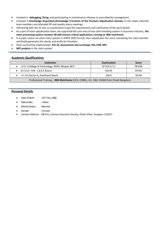 • Involved in debugging, fixing, and participating in maintenance releases as prescribed by management.
• Involved in Knowledge Acquisition/Knowledge Transition of the Proclaim Adjudication Domain to the newly inducted
team members and attended DP and weekly status meetings.
• Interacting with the on-site co-coordinators to get the requirements and clarification of the work details.
• As a part of claim adjudication team, we supported the core area of any claim handling system in insurance industry, the
claim processing system contains 58 odd mission critical applications running on IBM mainframe.
• It accepts claims via claim entry system in HIPPA 5010 format, then adjudicates the same calculating the claim benefits
and finally generates the checks and drafts for Providers.
• Have successfully implemented ICD-10, Assessment and surcharge, HIX, EHB, NPI,
• NPC projects in the claim system.
Academic Qualifications
Personal Details
• Date of Birth : 24th
Feb, 1988
• Nationality : Indian
• Marital Status : Married
• Gender : Female
• Contact Address : #B 415, Cosmos Executive Society, Palam Vihar, Gurgaon-122017
Institution Examination Score
• I.E.S.’s College of Technology, RGPV, Bhopal, M.P B.Tech (I.T.) 78.63%
• B.I.S.S.S 8-B, C.B.S.E Board Std XII 64.6%
• +2 H.S.Sector-6, Jharkhand Board Std X 70.4%
Professional Training : IBM Mainframe (CICS, COBOL, JCL, DB2, VSAM) from Proed Bangalore
 