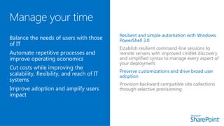 Resilient and simple automation with Windows
PowerShell 3.0
Establish resilient command-line sessions to
remote servers with improved cmdlet discovery
and simplified syntax to manage every aspect of
your deployment
Preserve customizations and drive broad user
adoption
Provision backward compatible site collections
through selective provisioning.
 