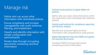 Central access policies to apply safety net
policies.
Central audit policies for compliance reporting
and forensic analysis.
Rights Management Services (RMS) encryption
for sensitive documents.
 