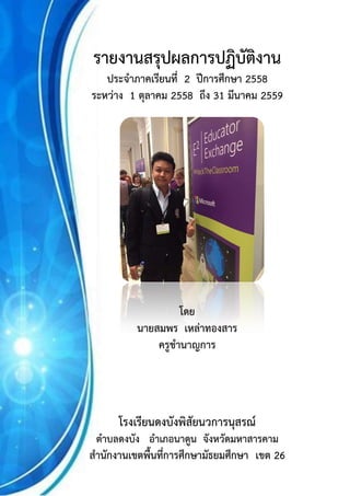 รายงานสรุปผลการปฏิบัติงาน (ครั้งที่ 1 ระหว่าง 1 ตุลาคม 2558 – 30 มีนาคม 2559) หน้า 1
นายสมพร เหล่าทองสาร ครูชานาญการ โรงเรียนดงบังพิสัยนวการนุสรณ์ สพม.26
รายงานสรุปผลการปฏิบัติงาน
ประจาภาคเรียนที่ 2 ปีการศึกษา 2558
ระหว่าง 1 ตุลาคม 2558 ถึง 31 มีนาคม 2559
โดย
นายสมพร เหล่าทองสาร
ครูชานาญการ
โรงเรียนดงบังพิสัยนวการนุสรณ์
ตาบลดงบัง อาเภอนาดูน จังหวัดมหาสารคาม
สานักงานเขตพื้นที่การศึกษามัธยมศึกษา เขต 26
 