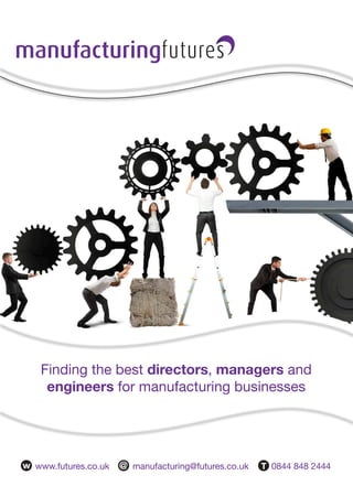 A brief history
Futures commenced trading in 1993 under the trading name DC management and in 2003 rebranded
as Permanent Futures. The company initially launched in the manufacturing sector, moving into public
sector recruitment in 2005, firstly in the social care sector and then education. The core of this service
involved the supply of senior interim professionals.
In 2007 the company moved its headquarters to Horsforth, Leeds with further offices in Birmingham,
Manchester and London. Other brands have been added to diversify our offering. These include IT
Futures (for specialist IT roles) Energy Futures (Oil&Gas, Power & Renewables) and R3 (a sister
company specialising in retail and hospitality).
The Futures Group now employs over 40 people with a turnover of £10.5m and continues to grow on a
month to month basis. Manufacturing Futures is the largest brand within the business, currently with a
team of 12, and continues to expand because of our proactive approach. Whilst we do advertise and
use job boards our success comes from networking through a pool of contacts we have spent twenty
years developing and the regular headhunt campaigns we carry out. We make it our business to know
the candidates others don’t.
We find the best directors, managers and engineers for manufacturing businesses. We know the
people to approach as soon as you talk through an assignment with us and can deliver the right candidate
almost instantly. When you look to add staff we are well placed to help. Please do get in touch.
Finding the best directors, managers and
engineers for manufacturing businesses
w www.futures.co.uk @ manufacturing@futures.co.uk T 0844 848 2444
Which sectors do we work in?
Just some of the Companies we work with
tel: 0844 848 2444
email: manufacturing@futures.co.uk
 