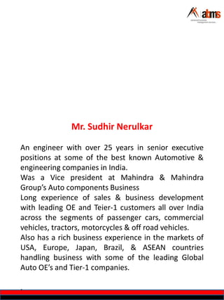 Mr. Sudhir Nerulkar
An engineer with over 25 years in senior executive
positions at some of the best known Automotive &
engineering companies in India.
Was a Vice president at Mahindra & Mahindra
Group’s Auto components Business
Long experience of sales & business development
with leading OE and Teier-1 customers all over India
across the segments of passenger cars, commercial
vehicles, tractors, motorcycles & off road vehicles.
Also has a rich business experience in the markets of
USA, Europe, Japan, Brazil, & ASEAN countries
handling business with some of the leading Global
Auto OE’s and Tier-1 companies.
.
 