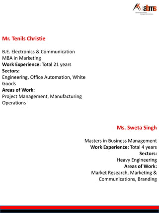 Mr. Tenils Christie
B.E. Electronics & Communication
MBA in Marketing
Work Experience: Total 21 years
Sectors:
Engineering, Office Automation, White
Goods
Areas of Work:
Project Management, Manufacturing
Operations
Ms. Sweta Singh
Masters in Business Management
Work Experience: Total 4 years
Sectors:
Heavy Engineering
Areas of Work:
Market Research, Marketing &
Communications, Branding
 