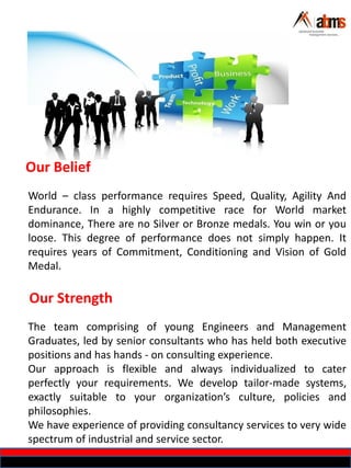 Our Belief
World – class performance requires Speed, Quality, Agility And
Endurance. In a highly competitive race for World market
dominance, There are no Silver or Bronze medals. You win or you
loose. This degree of performance does not simply happen. It
requires years of Commitment, Conditioning and Vision of Gold
Medal.
Our Strength
The team comprising of young Engineers and Management
Graduates, led by senior consultants who has held both executive
positions and has hands - on consulting experience.
Our approach is flexible and always individualized to cater
perfectly your requirements. We develop tailor-made systems,
exactly suitable to your organization’s culture, policies and
philosophies.
We have experience of providing consultancy services to very wide
spectrum of industrial and service sector.
 