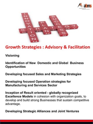 Growth Strategies : Advisory & Facilitation
Visioning
Identification of New Domestic and Global Business
Opportunities
Developing focused Sales and Marketing Strategies
Developing focused Operation strategies for
Manufacturing and Services Sector
Inception of Result oriented - globally recognized
Excellence Models in cohesion with organization goals, to
develop and build strong Businesses that sustain competitive
advantage.
Developing Strategic Alliances and Joint Ventures
 