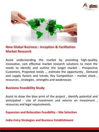 New Global Business : Inception & Facilitation
Market Research
Assist understanding the market by providing high-quality,
innovative, cost effective market research solutions to meet the
needs to identify and outline the target market - Prospective
Customers, Projected needs … estimate the opportunity , Demand
and supply factors and trends, Key Competition - market share ,
resources , strategies , strengths and weaknesses
Business Feasibility Study
Assist to draw the blue print of the project , identify potential and
anticipated - size of investment and returns on investment ,
resources and legal requirements.
Expansion and Relocation Feasibility – Site Selection
India Entry Strategies and Business Establishment
 