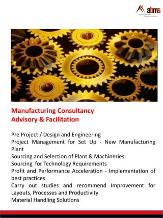 Manufacturing Consultancy
Advisory & Facilitation
Pre Project / Design and Engineering
Project Management for Set Up - New Manufacturing
Plant
Sourcing and Selection of Plant & Machineries
Sourcing for Technology Requirements
Profit and Performance Acceleration - Implementation of
best practices
Carry out studies and recommend Improvement for
Layouts, Processes and Productivity
Material Handling Solutions
 