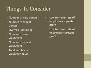 Things To Consider
• Number of new donors
• Number of repeat
donors
• Overall Fundraising
• Number of new
volunteers
• Number of repeat
volunteers
• Total number of
volunteer hours
• Low turnover rate of
employees = greater
profit
• Low turnover rate of
volunteers = greater
profit
 