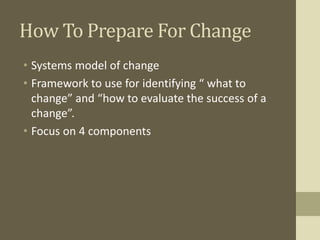 How To Prepare For Change
• Systems model of change
• Framework to use for identifying “ what to
change” and “how to evaluate the success of a
change”.
• Focus on 4 components
 