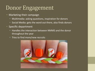 Donor Engagement
• Marketing their campaign
• Multimedia: asking questions, inspiration for donors
• Social Media: gets the word out there, also finds donors
• Specific department
• Handles the interaction between NMMS and the donor
throughout the year
• Tries to find more/new recruits
 