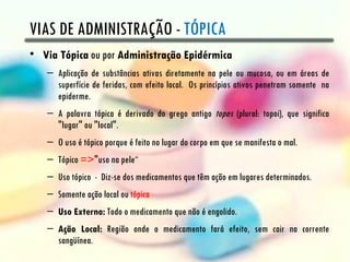 VIAS DE ADMINISTRAÇÃO - TÓPICA
• Via Tópica ou por Administração Epidérmica
   – Aplicação de substâncias ativas diretamente na pele ou mucosa, ou em áreas de
     superfície de feridas, com efeito local. Os princípios ativos penetram somente na
     epiderme.
   – A palavra tópica é derivado do grego antigo topos (plural: topoi), que significa
     "lugar" ou "local".
   – O uso é tópico porque é feito no lugar do corpo em que se manifesta o mal.
   – Tópico =>"uso na pele“
   – Uso tópico - Diz-se dos medicamentos que têm ação em lugares determinados.
   – Somente ação local ou tópica
   – Uso Externo: Todo o medicamento que não é engolido.
   – Ação Local: Região onde o medicamento fará efeito, sem cair na corrente
     sangüínea.
 