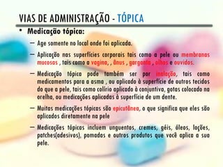 VIAS DE ADMINISTRAÇÃO - TÓPICA
• Medicação tópica:
   – Age somente no local onde foi aplicada.
   – Aplicação nas superfícies corporais tais como a pele ou membranas
     mucosas , tais como a vagina, , ânus , garganta , olhos e ouvidos.
   – Medicação tópica pode também ser por inalação, tais como
     medicamentos para a asma , ou aplicado à superfície de outros tecidos
     do que a pele, tais como colírio aplicado à conjuntiva, gotas colocado na
     orelha, ou medicações aplicadas à superfície de um dente.
   – Muitas medicações tópicas são epicutânea, o que significa que eles são
     aplicados diretamente na pele
   – Medicações tópicas incluem unguentos, cremes, géis, óleos, loções,
     patches(adesivos), pomadas e outros produtos que você aplica a sua
     pele.
 