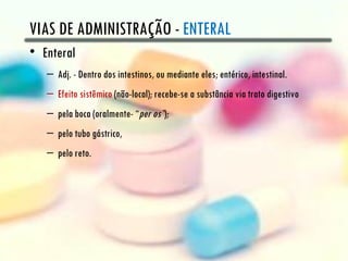 VIAS DE ADMINISTRAÇÃO - ENTERAL
• Enteral
   – Adj. - Dentro dos intestinos, ou mediante eles; entérico, intestinal.
   – Efeito sistêmico (não-local); recebe-se a substância via trato digestivo
   – pela boca (oralmente- “per os”);
   – pelo tubo gástrico,
   – pelo reto.
 