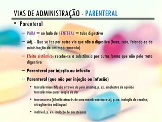 VIAS DE ADMINISTRAÇÃO - PARENTERAL
• Parenteral
   – PARA = ao lado de / ENTERAL = tubo digestivo
   – Adj. - Que se faz por outra via que não a digestiva (boca, reto, falando-se da
     ministração de um medicamento).
   – Efeito sistêmico; recebe-se a substância por outra forma que não pelo trato
     digestivo
   – Parenteral por injeção ou infusão
   – Parenteral (que não por injeção ou infusão)
       • transdérmica (difusão através da pele intacta), p. ex. emplastro de opióide
         transdérmico para terapia da dor
       • transmucosa (difusão através de uma membrana mucosa), p. ex. inalação de cocaína,
         nitroglicerina sublingual
       • inalável, p. ex. inalação de anestésicos.
 