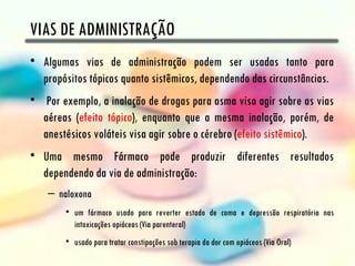 VIAS DE ADMINISTRAÇÃO
• Algumas vias de administração podem ser usadas tanto para
  propósitos tópicos quanto sistêmicos, dependendo das circunstâncias.
• Por exemplo, a inalação de drogas para asma visa agir sobre as vias
  aéreas (efeito tópico), enquanto que a mesma inalação, porém, de
  anestésicos voláteis visa agir sobre o cérebro (efeito sistêmico).
• Uma mesmo Fármaco pode produzir diferentes resultados
  dependendo da via de administração:
    – naloxona
        • um fármaco usado para reverter estado de coma e depressão respiratória nas
          intoxicações opiáceas (Via parenteral)
        • usado para tratar constipações sob terapia da dor com opiáceos (Via Oral)
 