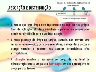 ABSORÇÃO E DISTRIBUIÇÃO


• A menos que uma droga atue topicamente ou seja, no seu próprio
  local de aplicação, ela deve inicialmente penetrar no sangue para
  depois ser distribuída para o seu local de ação.
• A mera presença da droga no sangue, contudo, não provoca uma
  resposta farmacológica; para que seja eficaz, a droga deve deixar o
  espaço vascular e penetrar nos espaços intracelulares e/ou
  extracelulares.
• A absorção envolve a passagem da droga de seu local de
  administração para o sangue e a distribuição envolve o transporte da
  droga para os tecidos
 