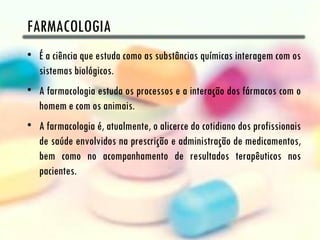 FARMACOLOGIA
• É a ciência que estuda como as substâncias químicas interagem com os
  sistemas biológicos.
• A farmacologia estuda os processos e a interação dos fármacos com o
  homem e com os animais.
• A farmacologia é, atualmente, o alicerce do cotidiano dos profissionais
  de saúde envolvidos na prescrição e administração de medicamentos,
  bem como no acompanhamento de resultados terapêuticos nos
  pacientes.
 