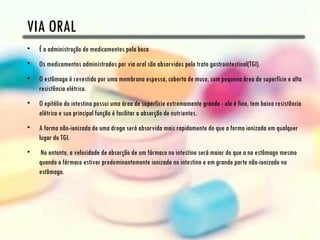 VIA ORAL
•   É a administração de medicamentos pela boca
•   Os medicamentos administrados por via oral são absorvidos pelo trato gastrointestinal(TGI).
•   O estômago é revestido por uma membrana espessa, coberta de muco, com pequena área de superfície e alta
    resistência elétrica.
•   O epitélio do intestino possui uma área de superfície extremamente grande - ele é fino, tem baixa resistência
    elétrica e sua principal função é facilitar a absorção de nutrientes.
•   A forma não-ionizada de uma droga será absorvida mais rapidamente do que a forma ionizada em qualquer
    lugar do TGI.
•   No entanto, a velocidade de absorção de um fármaco no intestino será maior do que a no estômago mesmo
    quando o fármaco estiver predominantemente ionizado no intestino e em grande parte não-ionizado no
    estômago.
 