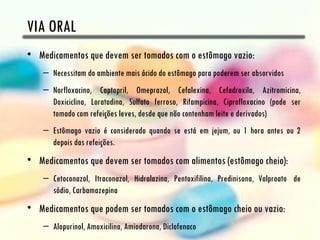 VIA ORAL
• Medicamentos que devem ser tomados com o estômago vazio:
    – Necessitam do ambiente mais ácido do estômago para poderem ser absorvidos
    – Norfloxacino, Captopril, Omeprazol, Cefalexina, Cefadroxila, Azitromicina,
      Doxiciclina, Loratadina, Sulfato ferroso, Rifampicina, Ciprofloxacino (pode ser
      tomado com refeições leves, desde que não contenham leite e derivados)
    – Estômago vazio é considerado quando se está em jejum, ou 1 hora antes ou 2
      depois das refeições.
• Medicamentos que devem ser tomados com alimentos (estômago cheio):
    – Cetoconazol, Itraconazol, Hidralazina, Pentoxifilina, Predinisona, Valproato  de
      sódio, Carbamazepina
• Medicamentos que podem ser tomados com o estômago cheio ou vazio:
    – Alopurinol, Amoxicilina, Amiodarona, Diclofenaco
 