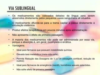 VIA SUBLINGUAL
•   Os medicamentos são colocados debaixo da língua para serem
    absorvidos diretamente pelos pequenos vasos sanguíneos ali situados.
•   O medicamento difunde-se para a trama capilar e passa diretamente à
    circulação sistémica.
•   Produz efeitos terapêuticos em poucos minutos após administração
•   Não apresenta o efeito de primeira passagem.
•   A maioria dos medicamentos não pode ser administrada por essa via,
    porque a absorção é, em geral, incompleta e errática.
•   Vantagens:
    •   Ideal para fármacos que possuem instabilidade química.
    •   Elevada taxa metabólica (meia-vida curta),
    •   Permite Redução das Dosagens de ½ a 1/4 (dosagem confiável, redução de
        custos);
    •   Ideal para fármacos de emergência (isordil), hormônios sexuais esteróides.
    •   Não sofre efeito de primeira passagem
 