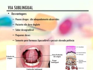 VIA SUBLINGUAL
• Desvantagens
   – Poucas drogas são adequadamente absorvidas
   – Paciente não deve deglutir
   – Sabor desagradável
   – Pequenas doses
   – Somente para farmacos lipossolúvel e possuir elevada potência
 