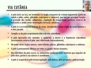 VIA CUTÂNEA
• A pele (cútis ou tez), em anatomia, é o órgão integrante do sistema tegumentar (junto ao
  cabelo e pêlos, unhas, glândulas sudoríparas e sebáceas), que tem por principais funções
  a proteção dos tecidos subjacentes, regulação da temperatura somática, reserva de
  nutrientes e ainda conter terminações nervosas sensitivas.
• A pele é o revestimento externo do corpo, considerado o maior órgão do corpo humano e
  o mais pesado.
• Compõe-se da pele propriamente dita e da tela subcutânea.
• A pele apresenta três camadas: a epiderme, a derme e o hipoderme subcutâneo
  (tecnicamente externo à pele, mas relacionado funcionalmente).
• Há ainda vários órgãos anexos, como folículos pilosos, glândulas sudoríparas e sebáceas.
• A pele é praticamente idêntica em todos os grupos étnicos humanos.
• Nos indivíduos de pele escura, os melanócitos produzem mais melanina que naqueles de
  pele clara, porém o seu número é semelhante.
• A pele é responsável pela termorregulação, pela defesa, pela percepção e pela proteção.
 