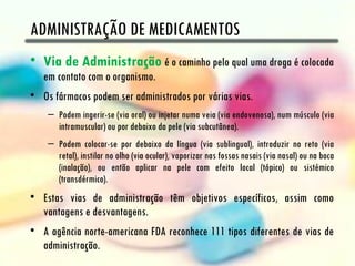 ADMINISTRAÇÃO DE MEDICAMENTOS
• Via de Administração é o caminho pelo qual uma droga é colocada
   em contato com o organismo.
• Os fármacos podem ser administrados por várias vias.
    – Podem ingerir-se (via oral) ou injetar numa veia (via endovenosa), num músculo (via
      intramuscular) ou por debaixo da pele (via subcutânea).
    – Podem colocar-se por debaixo da língua (via sublingual), introduzir no reto (via
      retal), instilar no olho (via ocular), vaporizar nas fossas nasais (via nasal) ou na boca
      (inalação), ou então aplicar na pele com efeito local (tópico) ou sistémico
      (transdérmico).
• Estas vias de administração têm objetivos específicos, assim como
  vantagens e desvantagens.
• A agência norte-americana FDA reconhece 111 tipos diferentes de vias de
  administração.
 