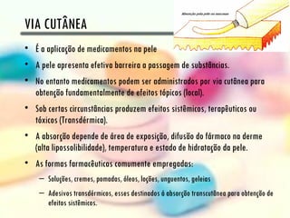 VIA CUTÂNEA
• É a aplicação de medicamentos na pele
• A pele apresenta efetiva barreira a passagem de substâncias.
• No entanto medicamentos podem ser administrados por via cutânea para
  obtenção fundamentalmente de efeitos tópicos (local).
• Sob certas circunstâncias produzem efeitos sistêmicos, terapêuticos ou
  tóxicos (Transdérmica).
• A absorção depende de área de exposição, difusão do fármaco na derme
  (alta lipossolibilidade), temperatura e estado de hidratação da pele.
• As formas farmacêuticas comumente empregadas:
    – Soluções, cremes, pomadas, óleos, loções, unguentos, geleias
    – Adesivos transdérmicos, esses destinados á absorção transcutânea para obtenção de
      efeitos sistêmicos.
 