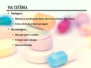 VIA CUTÂNEA
• Vantagens:
   – Minimiza a ocorrência de efeitos adversos sistêmicos (Uso Tópico)
   – Evita o efeito de primeira passagem
• Desvantagens:
   – Absorção pobre e errática
   – Irritação local e alergias
   – Fotossensibilidade
 