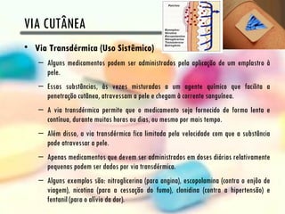 VIA CUTÂNEA
• Via Transdérmica (Uso Sistêmico)
   – Alguns medicamentos podem ser administrados pela aplicação de um emplastro à
     pele.
   – Essas substâncias, às vezes misturadas a um agente químico que facilita a
     penetração cutânea, atravessam a pele e chegam à corrente sanguínea.
   – A via transdérmica permite que o medicamento seja fornecido de forma lenta e
     contínua, durante muitas horas ou dias, ou mesmo por mais tempo.
   – Além disso, a via transdérmica fica limitada pela velocidade com que a substância
     pode atravessar a pele.
   – Apenas medicamentos que devem ser administrados em doses diárias relativamente
     pequenas podem ser dados por via transdérmica.
   – Alguns exemplos são: nitroglicerina (para angina), escopolamina (contra o enjôo de
     viagem), nicotina (para a cessação do fumo), clonidina (contra a hipertensão) e
     fentanil (para o alívio da dor).
 