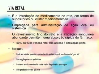 VIA RETAL
• É a introdução de medicamento no reto, em forma de
  supositórios ou clister medicamentoso.
• Empregada para administração de ação local ou
  sistêmica
• O revestimento fino do reto e a irrigação sanguínea
  abundante permitem uma absorção rápida do fármaco.
    • 50% do fluxo venoso retal tem acesso à circulação porta.

• Vantagens:
    • Pode ser usada quando o paciente não podem ingerir medicamento “per os”
    • Boa opção para uso pediátirco
    • Parte do medicamento não sofre efeito de primeira passagem
    • Não produz irritação gástrica
 