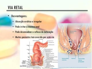 VIA RETAL
• Desvantagens:
   – Absorção errática e irregular
   – Pode irritar a mucosa anal
   – Pode desencadear o reflexo de defecação
   – Muitos pacientes tem aversão por esta via
 