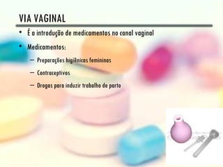 VIA VAGINAL
• É a introdução de medicamentos no canal vaginal
• Medicamentos:
    – Preparações higiênicas femininas
    – Contraceptivos
    – Drogas para induzir trabalho de parto
 