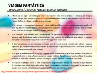 VIAGEM FANTÁSTICA
         MEDICAMENTO É ABSORVIDO PRINCIPALMENTE NO INTESTINO
        •    1.Assim que você ingere um remédio pela boca —-ou "via oral", como dizem os médicos — ele desce pela faringe e
             atinge o esôfago. Beber um copo de água ou de leite junto ajuda a pílula a atravessar mais facilmente esses dois primeiros
             "canais". Ao final do esôfago, o remédio chega ao estômago
        •    2. No estômago, as enzimas digestivas começam a triturar a pílula engolida — a mesma função que executam quando você
             come algo. Se o medicamento não tiver uma cápsula protetora para conter as enzimas, parte do princípio ativo do remédio
             já será absorvida no estômago, entrando na corrente sanguínea
        •    3. Do estômago a pílula triturada "desce" para o intestino. É lá que ocorrerá a absorção da maior parte do princípio ativo,
             pois esse órgão é rodeado por muitos vasos sanguíneos. Como a maioria dos remédios são bem solúveis, os princípios
             ativos atravessam as membranas permeáveis do intestino e penetram nesses vasos
        •    4. Uma vez dentro de um vaso sanguíneo, o princípio ativo do remédio começa a circular pelas artérias e veias do
             organismo, que funcionam como grandes avenidas e pequenas ruas responsáveis por levar a substância química do
             remédio até o exato ponto onde ela precisa agir
        •    5. Em geral, o remédio que circula na corrente sanguínea só não penetra numa parte do corpo: o cérebro. Para preservar
             essa sensível região de danos colaterais, existe uma proteção fisiológica chamada barreira hematoencefálica. Ela impede a
             passagem da maioria das substâncias químicas para o líquor, o líquido que banha o sistema nervoso central
        •    6. O segredo do remédio é que ele só entra em ação quando seu princípio ativo interage com moléculas do corpo chamadas
             de receptores. Como cada órgão (coração, pulmão, fígado...) tem receptores específicos, o medicamento só age quando seu
             princípio ativo encontra moléculas que se "encaixem" perfeitamente com sua fórmula química
http://mundoestranho.abril.com.br/materia/o-que-acontece-com-os-remedios-no-estomago
 