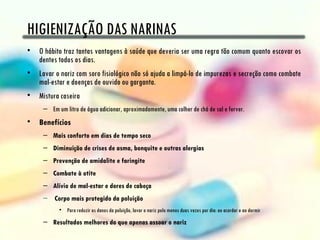 HIGIENIZAÇÃO DAS NARINAS
• O hábito traz tantas vantagens à saúde que deveria ser uma regra tão comum quanto escovar os
  dentes todos os dias.
• Lavar o nariz com soro fisiológico não só ajuda a limpá-lo de impurezas e secreção como combate
  mal-estar e doenças de ouvido ou garganta.
• Mistura caseira
     – Em um litro de água adicionar, aproximadamente, uma colher de chá de sal e ferver.
• Benefícios
     – Mais conforto em dias de tempo seco
     – Diminuição de crises de asma, bonquite e outras alergias
     – Prevenção de amidalite e faringite
     – Combate à otite
     – Alívio de mal-estar e dores de cabeça
     –  Corpo mais protegido da poluição
           • Para reduzir os danos da poluição, lavar o nariz pelo menos duas vezes por dia: ao acordar e ao dormir
     – Resultados melhores do que apenas assoar o nariz
 