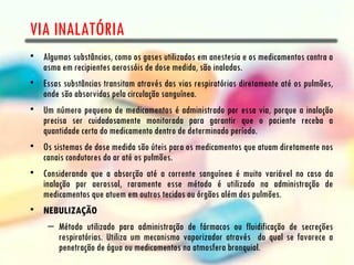 VIA INALATÓRIA
• Algumas substâncias, como os gases utilizados em anestesia e os medicamentos contra a
  asma em recipientes aerossóis de dose medida, são inaladas.
• Essas substâncias transitam através das vias respiratórias diretamente até os pulmões,
  onde são absorvidas pela circulação sanguínea.
• Um número pequeno de medicamentos é administrado por essa via, porque a inalação
  precisa ser cuidadosamente monitorada para garantir que o paciente receba a
  quantidade certa do medicamento dentro de determinado período.
• Os sistemas de dose medida são úteis para os medicamentos que atuam diretamente nos
  canais condutores do ar até os pulmões.
• Considerando que a absorção até a corrente sanguínea é muito variável no caso da
  inalação por aerossol, raramente esse método é utilizado na administração de
  medicamentos que atuem em outros tecidos ou órgãos além dos pulmões.
• NEBULIZAÇÃO
     – Método utilizado para administração de fármacos ou fluidificação de secreções
       respiratórias. Utiliza um mecanismo vaporizador através do qual se favorece a
       penetração de água ou medicamentos na atmosfera bronquial.
 