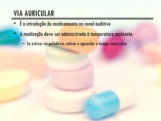 VIA AURICULAR
• É a introdução de medicamento no canal auditivo
• A medicação deve ser administrada à temperatura ambiente.
    – Se estiver na geladeira, retirar e aguardar o tempo necessário
 