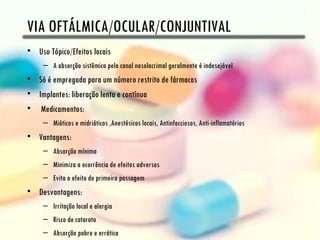 VIA OFTÁLMICA/OCULAR/CONJUNTIVAL
• Uso Tópico/Efeitos locais
     – A absorção sistêmica pelo canal nasolacrimal geralmente é indesejável
• Só é empregada para um número restrito de fármacos
• Implantes: liberação lenta e contínua
• Medicamentos:
     – Mióticos e midriáticos ,Anestésicos locais, Antinfecciosos, Anti-inflamatórios
• Vantagens:
     – Absorção mínima
     – Minimiza a ocorrência de efeitos adversos
     – Evita o efeito de primeira passagem
• Desvantagens:
     – Irritação local e alergia
     – Risco de catarata
     – Absorção pobre e errática
 